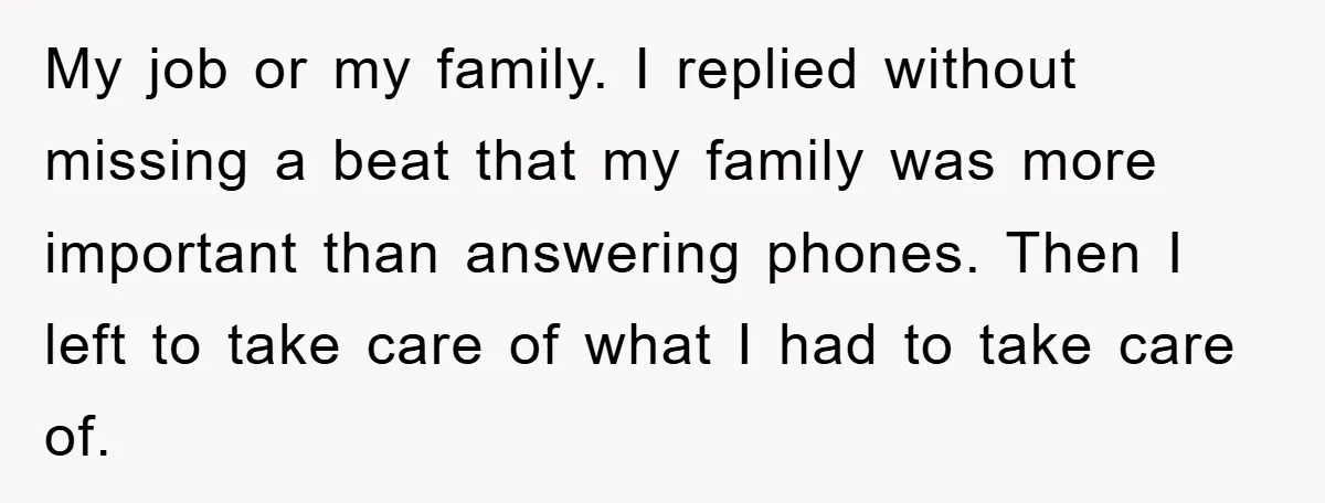 My job or my family. I replied without missing a beat that my family was more important than answering phones. Then I left to take care of what I had...
