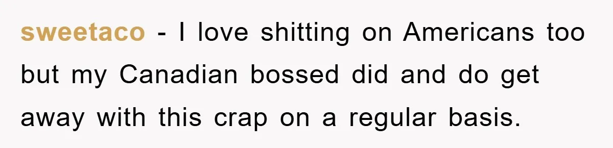 sweetaco − I love shitting on Americans too but my Canadian bossed did and do get away with this crap on a regular basis.