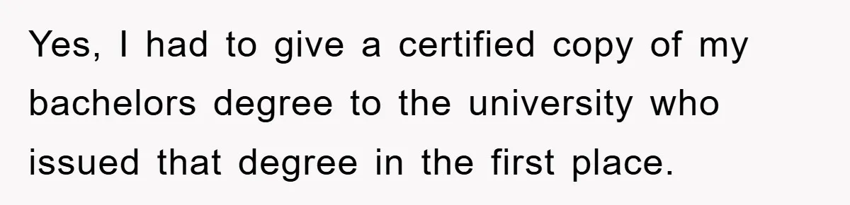Yes, I had to give a certified copy of my bachelors degree to the university who issued that degree in the first place.