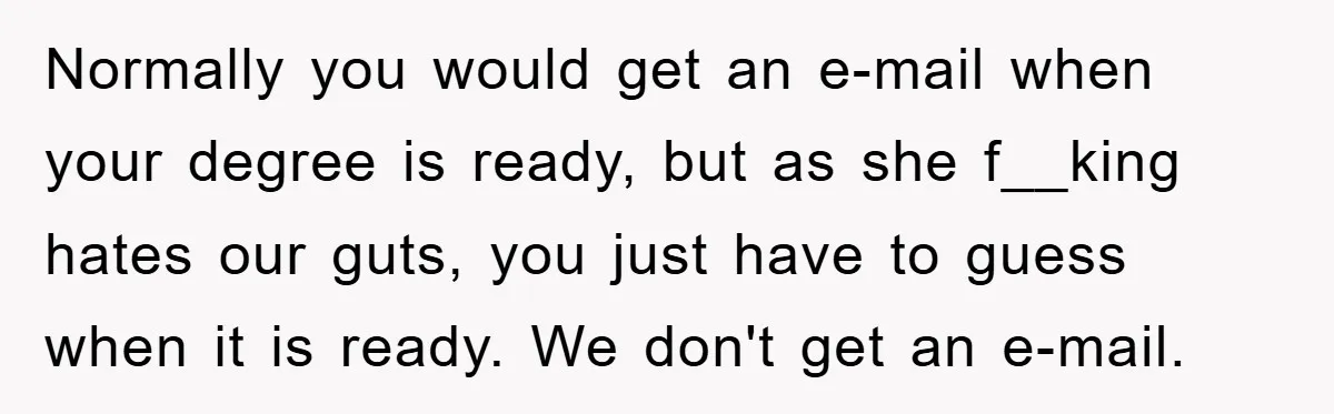 Normally you would get an e-mail when your degree is ready, but as she f__king hates our guts, you just have to guess when it is ready. We don't get...