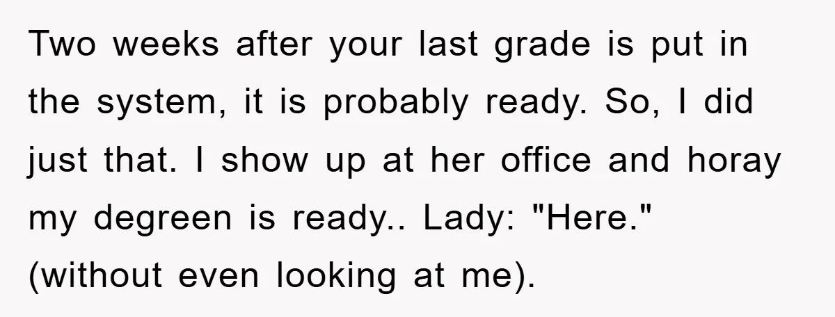 Two weeks after your last grade is put in the system, it is probably ready. So, I did just that. I show up at her office and horay my degreen...