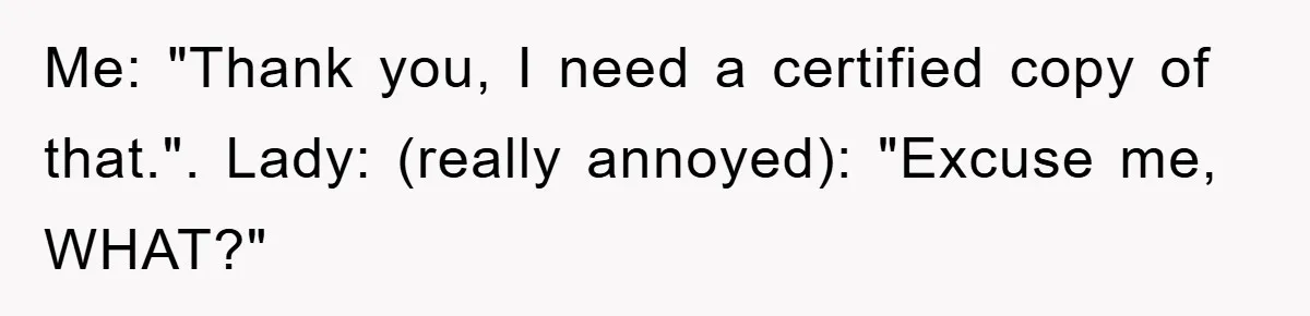Me: "Thank you, I need a certified copy of that.". Lady: (really annoyed): "Excuse me, WHAT?"