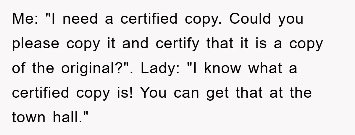 Me: "I need a certified copy. Could you please copy it and certify that it is a copy of the original?". Lady: "I know what a certified copy is! You...
