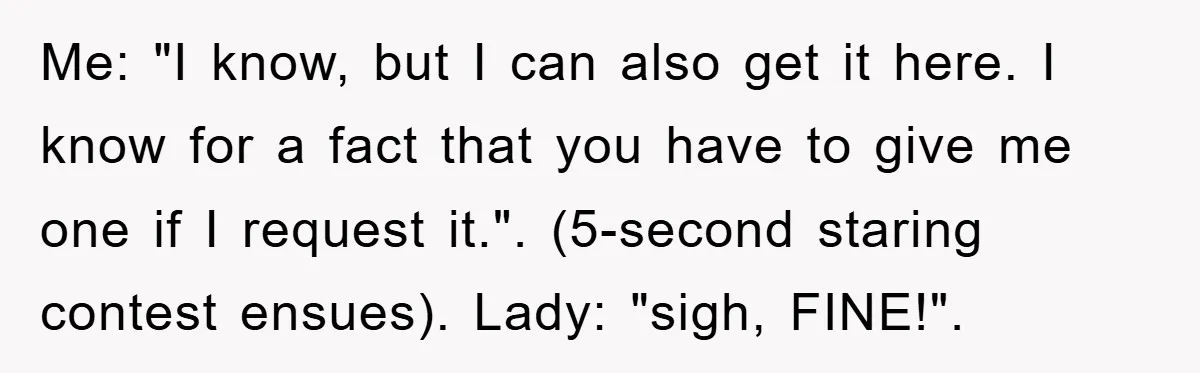 Me: "I know, but I can also get it here. I know for a fact that you have to give me one if I request it.". (5-second staring contest ensues)....