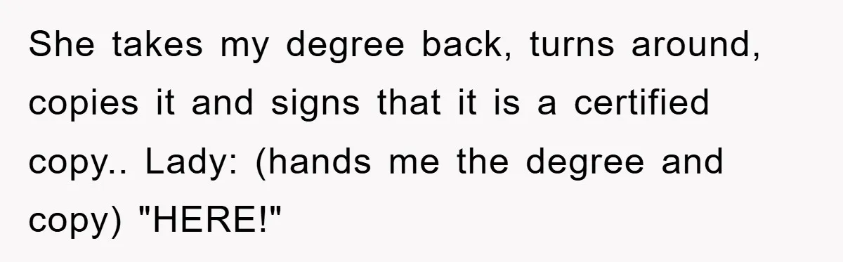She takes my degree back, turns around, copies it and signs that it is a certified copy.. Lady: (hands me the degree and copy) "HERE!"