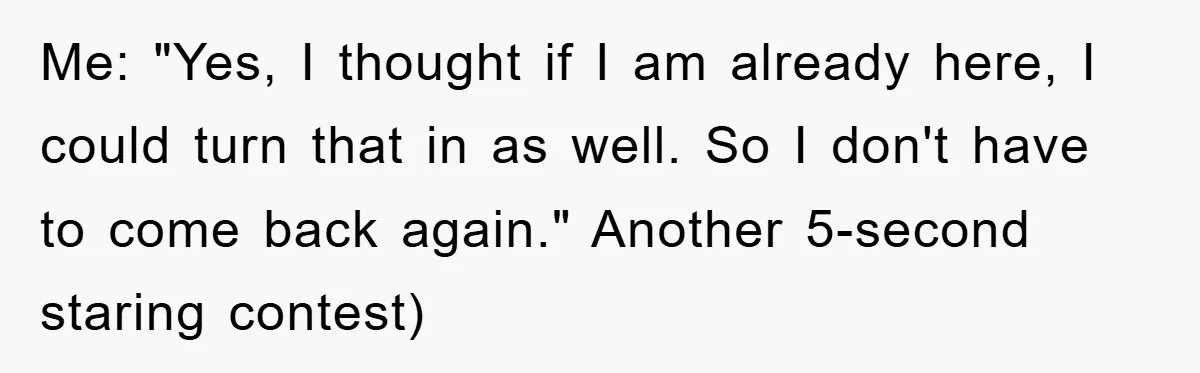 Me: "Yes, I thought if I am already here, I could turn that in as well. So I don't have to come back again." Another 5-second staring contest)
