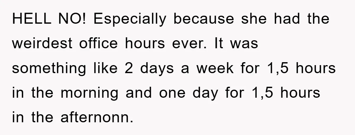 HELL NO! Especially because she had the weirdest office hours ever. It was something like 2 days a week for 1,5 hours in the morning and one day for 1,5...