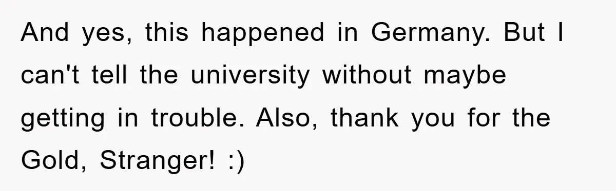 And yes, this happened in Germany. But I can't tell the university without maybe getting in trouble. Also, thank you for the Gold, Stranger! :)