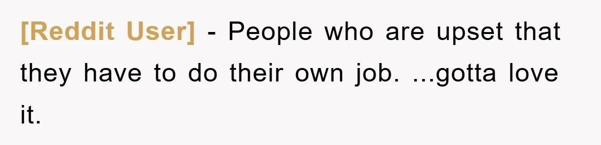 [Reddit User] − People who are upset that they have to do their own job. ...gotta love it.