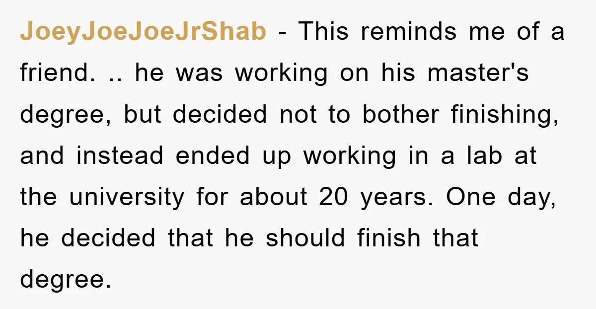 JoeyJoeJoeJrShab − This reminds me of a friend. .. he was working on his master's degree, but decided not to bother finishing, and instead ended up working in a lab...