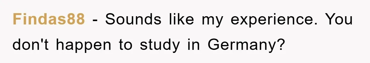 Findas88 − Sounds like my experience. You don't happen to study in Germany?