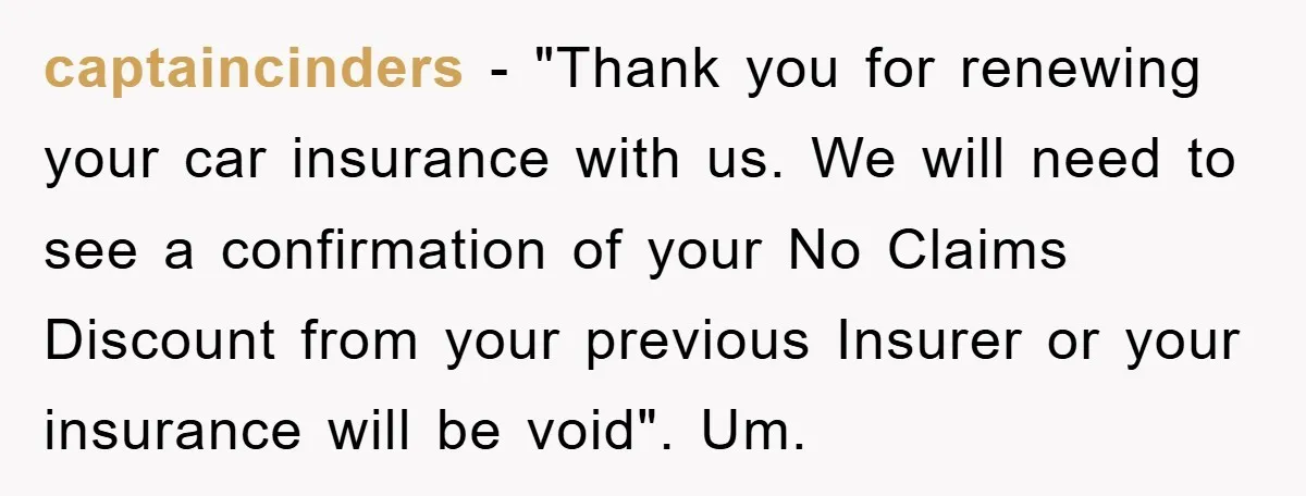 captaincinders − "Thank you for renewing your car insurance with us. We will need to see a confirmation of your No Claims Discount from your previous Insurer or your insurance...