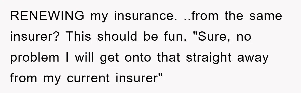 RENEWING my insurance. ..from the same insurer? This should be fun. "Sure, no problem I will get onto that straight away from my current insurer"