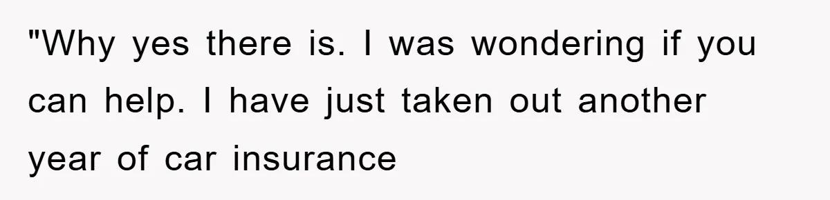 "Why yes there is. I was wondering if you can help. I have just taken out another year of car insurance
