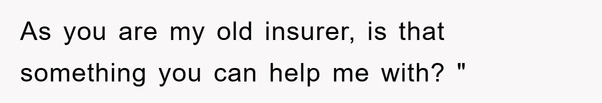 As you are my old insurer, is that something you can help me with? "