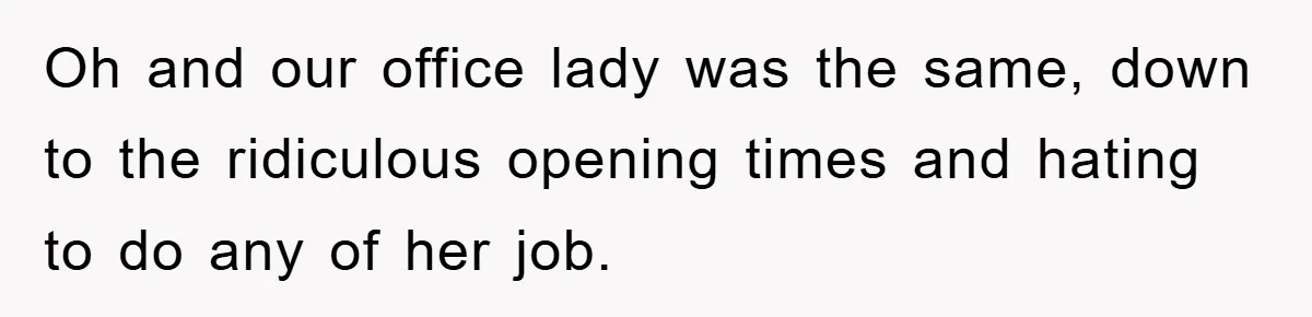 Oh and our office lady was the same, down to the ridiculous opening times and hating to do any of her job.