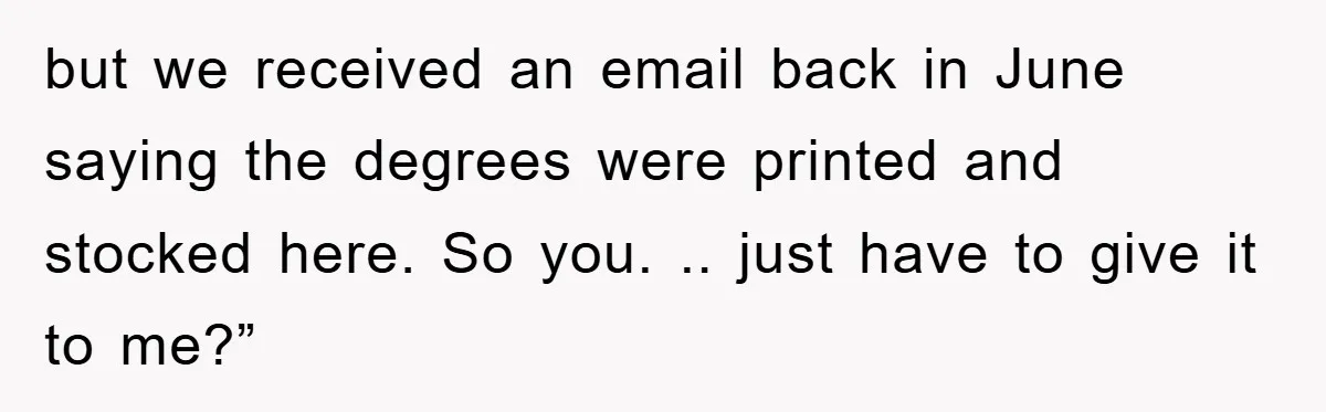 but we received an email back in June saying the degrees were printed and stocked here. So you. .. just have to give it to me?”