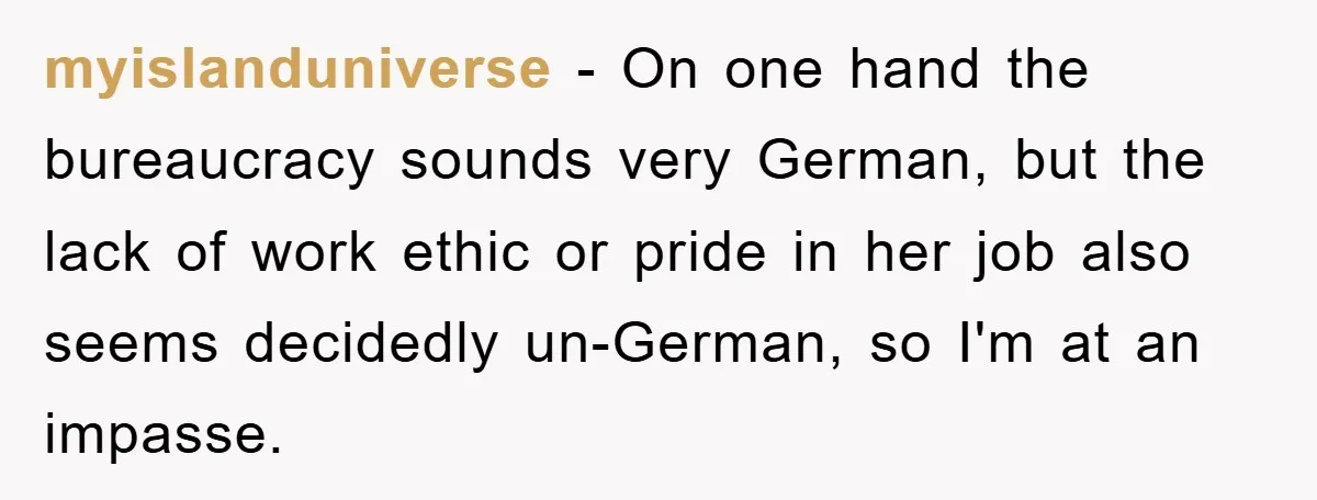 myislanduniverse − On one hand the bureaucracy sounds very German, but the lack of work ethic or pride in her job also seems decidedly un-German, so I'm at an impasse.