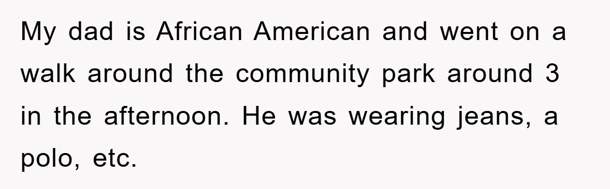 My dad is African American and went on a walk around the community park around 3 in the afternoon. He was wearing jeans, a polo, etc.