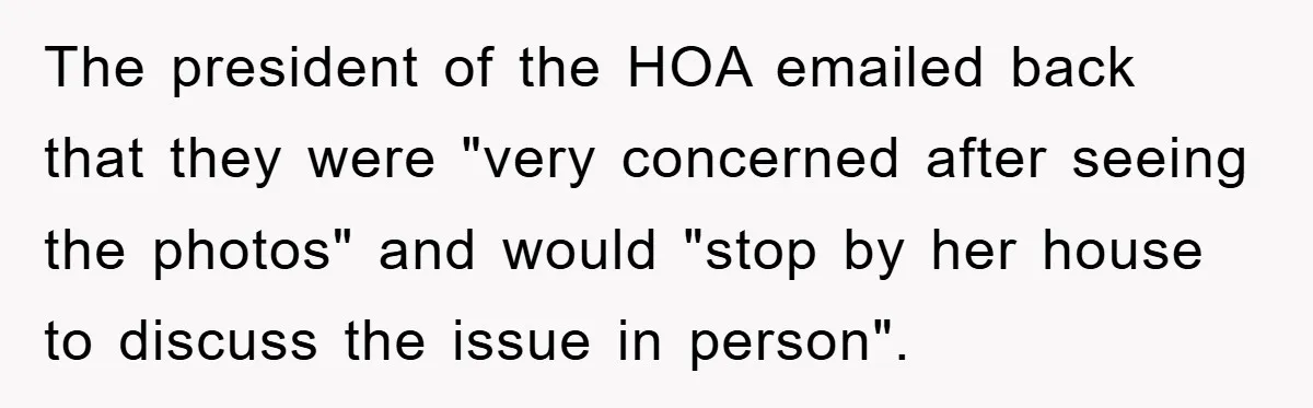 The president of the HOA emailed back that they were "very concerned after seeing the photos" and would "stop by her house to discuss the issue in person".