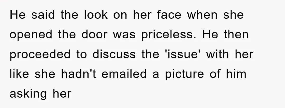He said the look on her face when she opened the door was priceless. He then proceeded to discuss the 'issue' with her like she hadn't emailed a picture of...