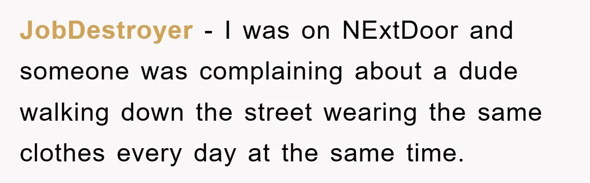 JobDestroyer − I was on NExtDoor and someone was complaining about a dude walking down the street wearing the same clothes every day at the same time.