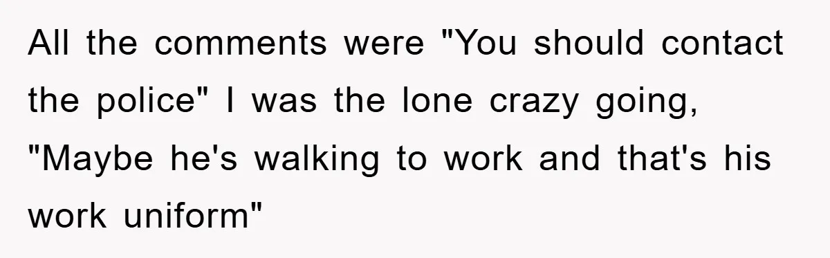 All the comments were "You should contact the police" I was the lone crazy going, "Maybe he's walking to work and that's his work uniform"