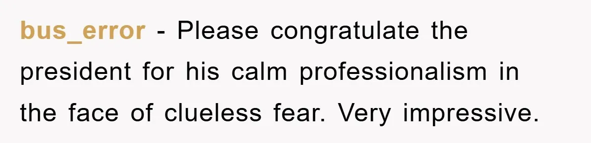 bus_error − Please congratulate the president for his calm professionalism in the face of clueless fear. Very impressive.