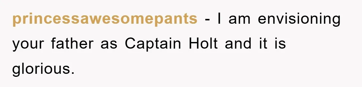 princessawesomepants − I am envisioning your father as Captain Holt and it is glorious.