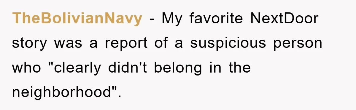 TheBolivianNavy − My favorite NextDoor story was a report of a suspicious person who "clearly didn't belong in the neighborhood".