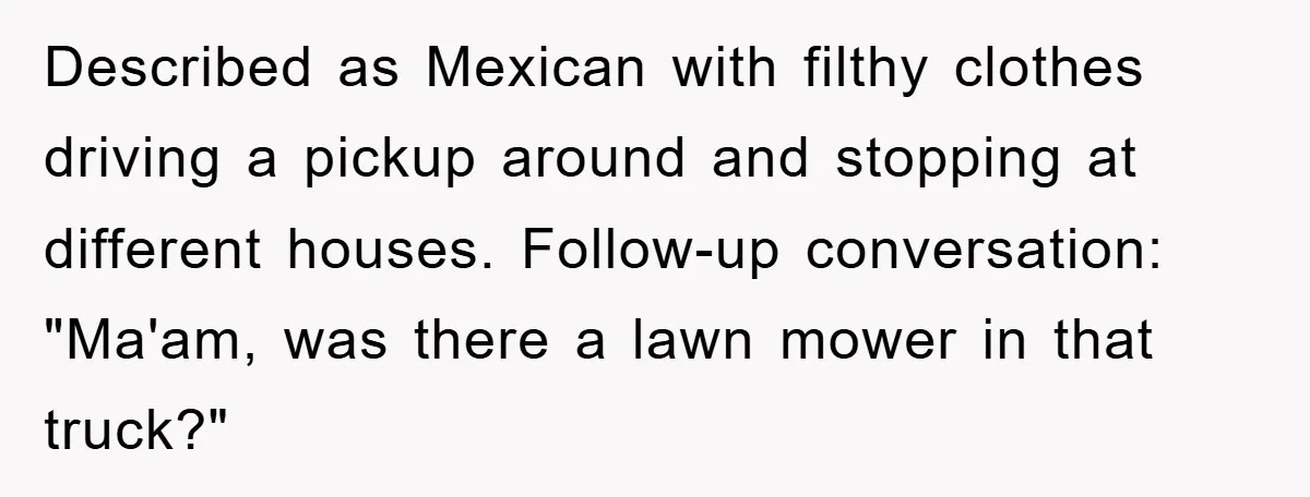 Described as Mexican with filthy clothes driving a pickup around and stopping at different houses. Follow-up conversation: "Ma'am, was there a lawn mower in that truck?"