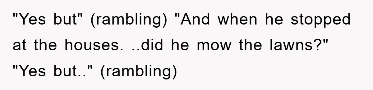 "Yes but" (rambling) "And when he stopped at the houses. ..did he mow the lawns?" "Yes but.." (rambling)