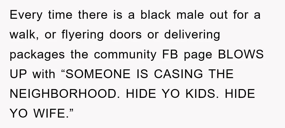 Every time there is a black male out for a walk, or flyering doors or delivering packages the community FB page BLOWS UP with “SOMEONE IS CASING THE NEIGHBORHOOD. HIDE...