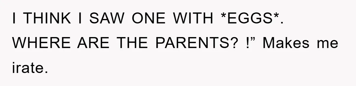 I THINK I SAW ONE WITH *EGGS*. WHERE ARE THE PARENTS? !” Makes me irate.