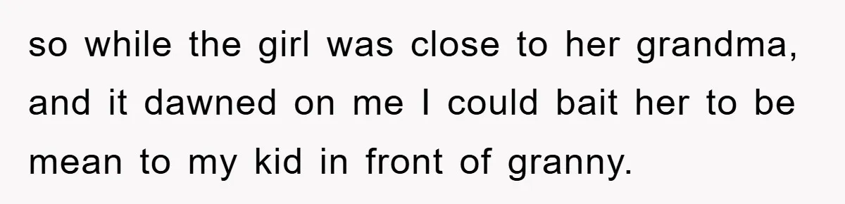 so while the girl was close to her grandma, and it dawned on me I could bait her to be mean to my kid in front of granny.