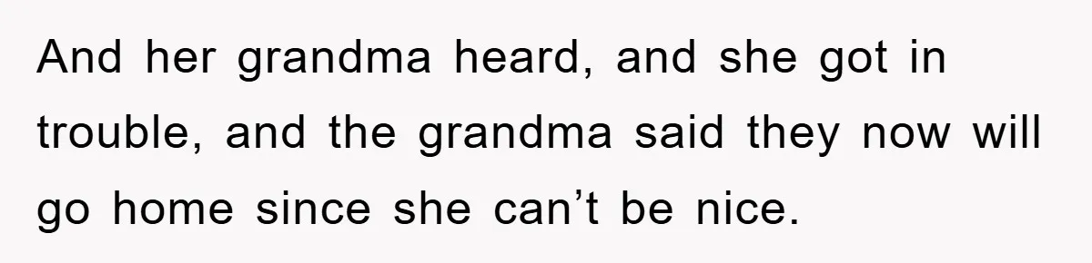 And her grandma heard, and she got in trouble, and the grandma said they now will go home since she can’t be nice.