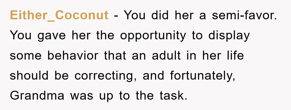 Either_Coconut − You did her a semi-favor. You gave her the opportunity to display some behavior that an adult in her life should be correcting, and fortunately, Grandma was up...