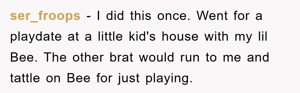ser_froops − I did this once. Went for a playdate at a little kid's house with my lil Bee. The other brat would run to me and tattle on Bee...