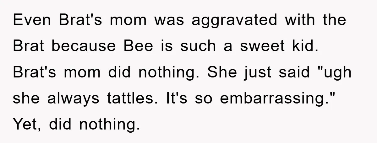 Even Brat's mom was aggravated with the Brat because Bee is such a sweet kid. Brat's mom did nothing. She just said "ugh she always tattles. It's so embarrassing." Yet,...