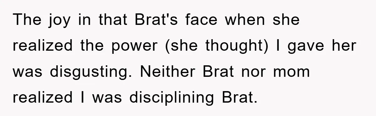 The joy in that Brat's face when she realized the power (she thought) I gave her was disgusting. Neither Brat nor mom realized I was disciplining Brat.