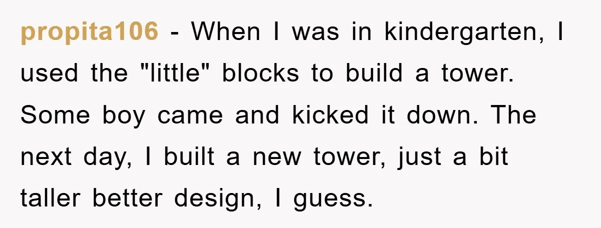 propita106 − When I was in kindergarten, I used the "little" blocks to build a tower. Some boy came and kicked it down. The next day, I built a new...