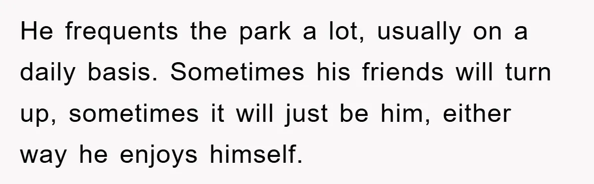 He frequents the park a lot, usually on a daily basis. Sometimes his friends will turn up, sometimes it will just be him, either way he enjoys himself.