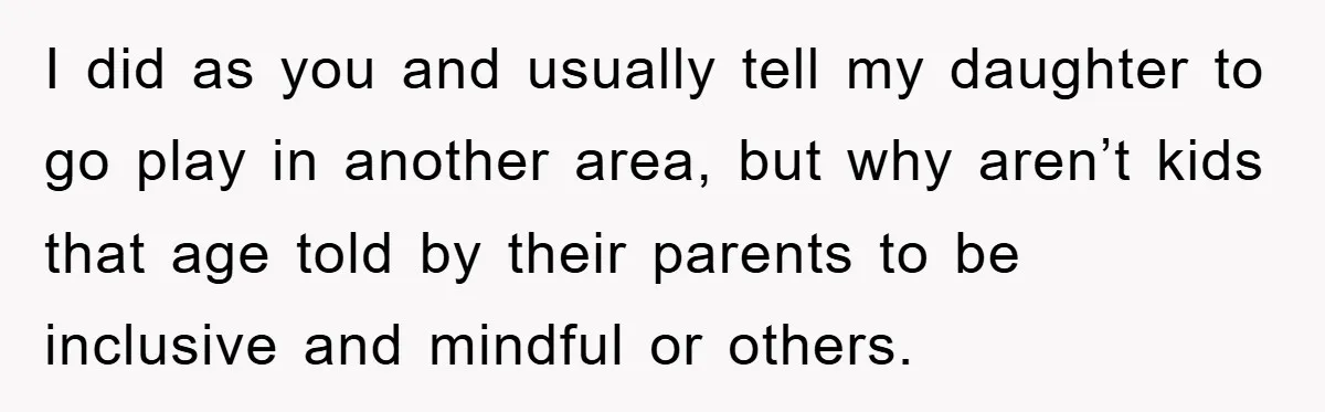 I did as you and usually tell my daughter to go play in another area, but why aren’t kids that age told by their parents to be inclusive and mindful...