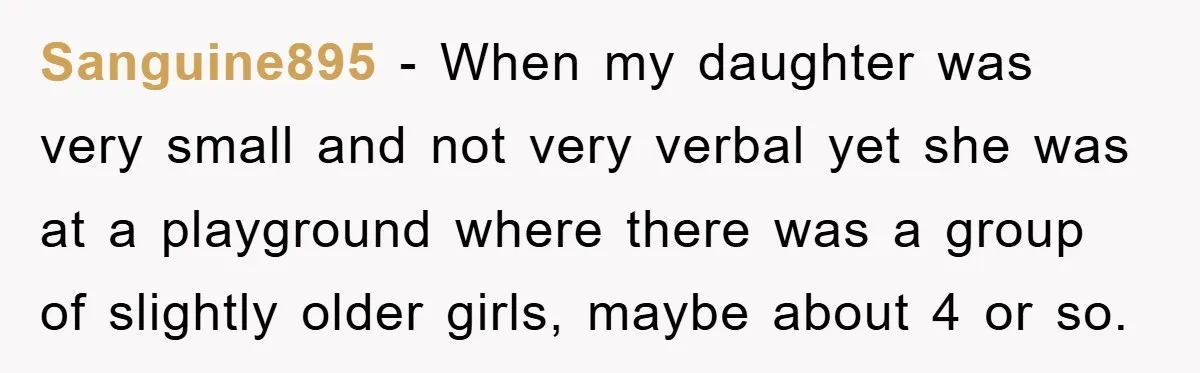 Sanguine895 − When my daughter was very small and not very verbal yet she was at a playground where there was a group of slightly older girls, maybe about 4...
