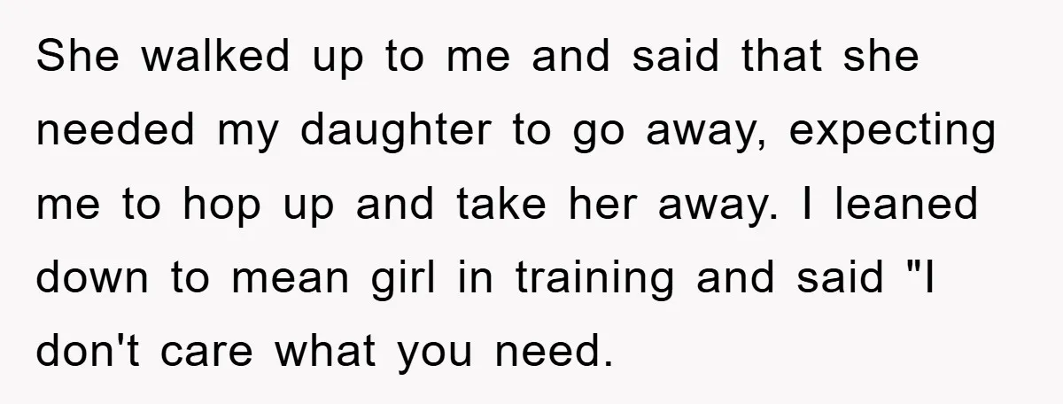 She walked up to me and said that she needed my daughter to go away, expecting me to hop up and take her away. I leaned down to mean girl...