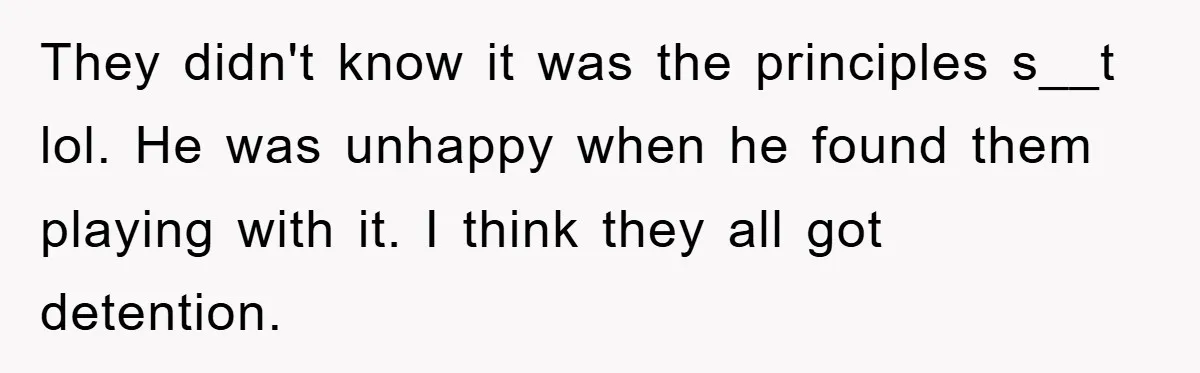 They didn't know it was the principles s__t lol. He was unhappy when he found them playing with it. I think they all got detention.