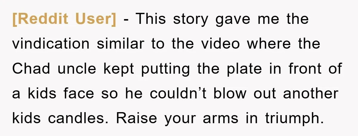 [Reddit User] − This story gave me the vindication similar to the video where the Chad uncle kept putting the plate in front of a kids face so he couldn’t...