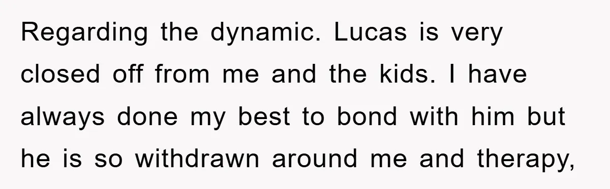 Regarding the dynamic. Lucas is very closed off from me and the kids. I have always done my best to bond with him but he is so withdrawn around me...