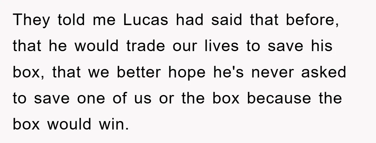 They told me Lucas had said that before, that he would trade our lives to save his box, that we better hope he's never asked to save one of us...