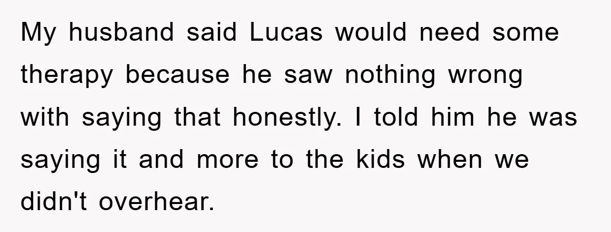 My husband said Lucas would need some therapy because he saw nothing wrong with saying that honestly. I told him he was saying it and more to the kids when...